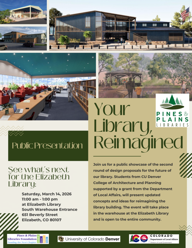 Your Library Reimagined. Public Presentation: See what's next for the Elizabeth Library: Saturday, March 14, 2026. 11:00 am - 1:00 pm at the Elizabeth Library South Warehouse Entrance. 651 Beverly Street. Elizabeth, CO 80107 Join us for a public showcase of the second round of design proposals for the future of our library. Students from CU Denver College of Architecture and Planning supported by a grant from the Department of Local Affairs, will present updated concepts and ideas for reimagining the library building. The event will take place in the warehouse at the Elizabeth Library and is open to the entire community.